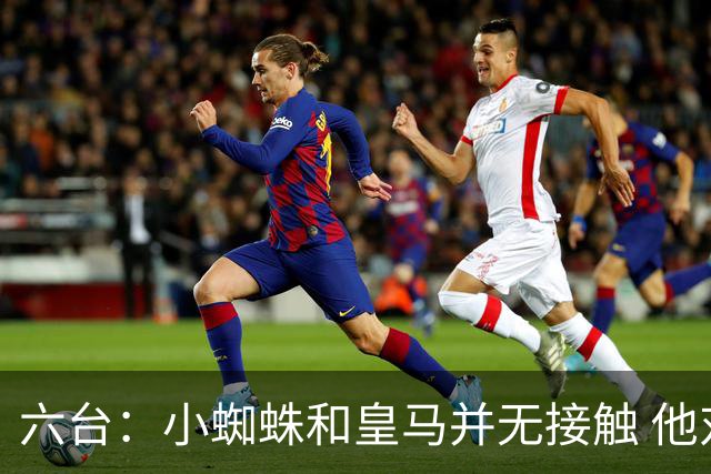 六台：小蜘蛛和皇马并无接触 他对马竞炮轰感到非常失望和生气